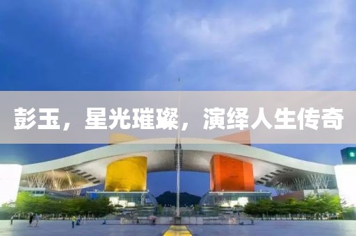 彭玉，星光璀璨，演繹人生傳奇
