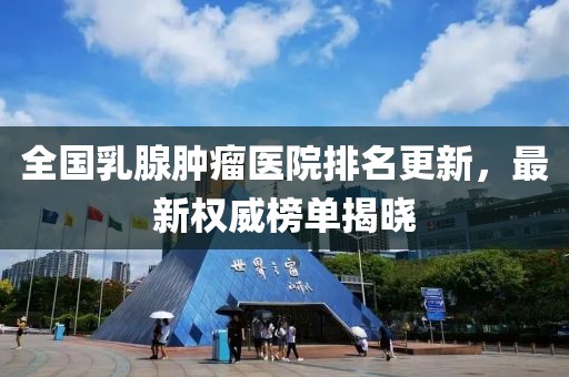 全國(guó)乳腺腫瘤醫(yī)院排名更新，最新權(quán)威榜單揭曉