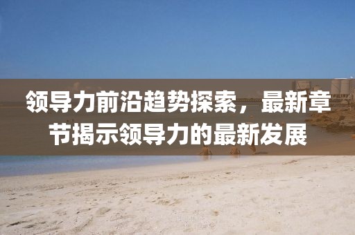領(lǐng)導(dǎo)力前沿趨勢探索，最新章節(jié)揭示領(lǐng)導(dǎo)力的最新發(fā)展