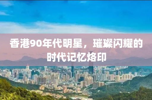 香港90年代明星，璀璨閃耀的時(shí)代記憶烙印