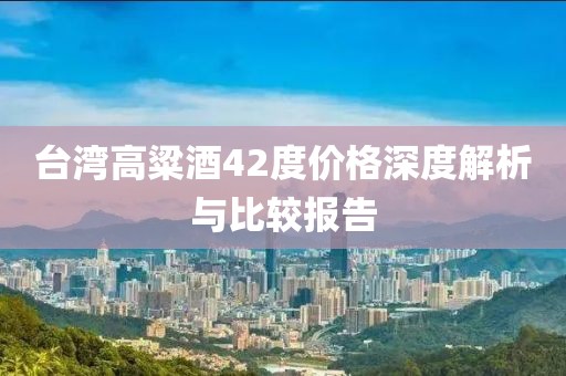 臺(tái)灣高粱酒42度價(jià)格深度解析與比較報(bào)告