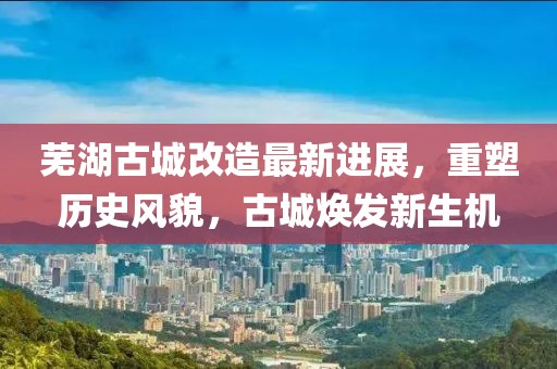 蕪湖古城改造最新進(jìn)展，重塑歷史風(fēng)貌，古城煥發(fā)新生機(jī)