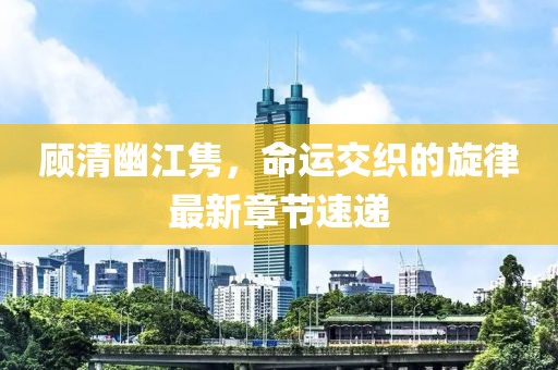 顧清幽江雋，命運(yùn)交織的旋律最新章節(jié)速遞