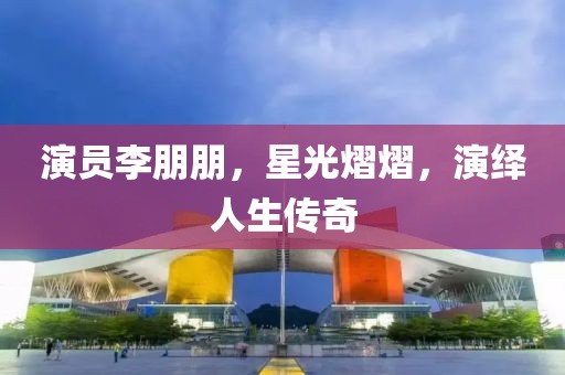 演員李朋朋，星光熠熠，演繹人生傳奇