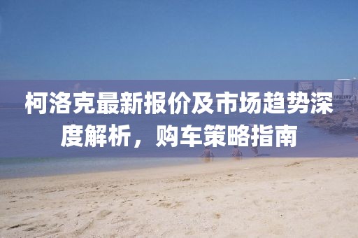 柯洛克最新報(bào)價(jià)及市場(chǎng)趨勢(shì)深度解析，購(gòu)車策略指南