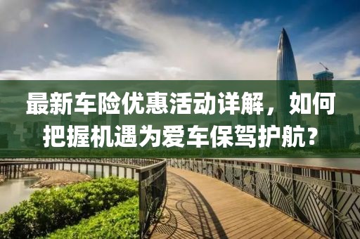 最新車險(xiǎn)優(yōu)惠活動(dòng)詳解，如何把握機(jī)遇為愛(ài)車保駕護(hù)航？