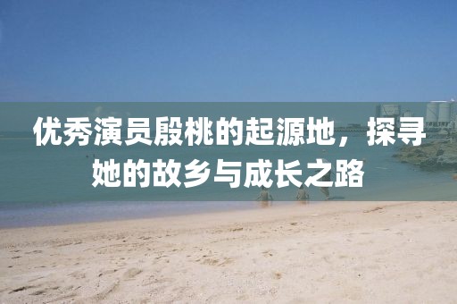 優(yōu)秀演員殷桃的起源地，探尋她的故鄉(xiāng)與成長(zhǎng)之路