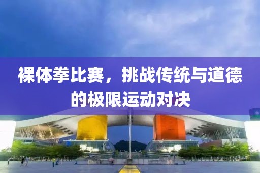 裸體拳比賽，挑戰(zhàn)傳統(tǒng)與道德的極限運動對決
