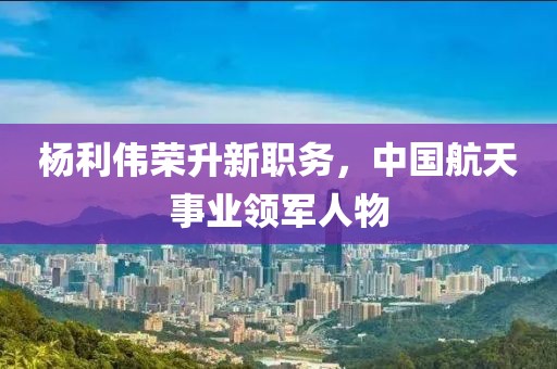 楊利偉榮升新職務(wù)，中國航天事業(yè)領(lǐng)軍人物