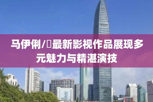 馬伊俐/琍最新影視作品展現(xiàn)多元魅力與精湛演技