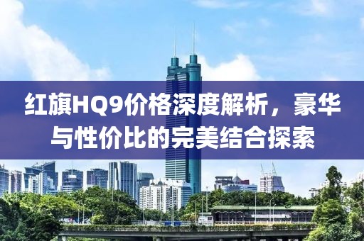 紅旗HQ9價(jià)格深度解析，豪華與性價(jià)比的完美結(jié)合探索