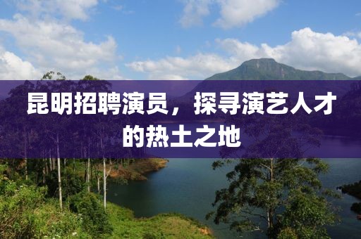 昆明招聘演員，探尋演藝人才的熱土之地