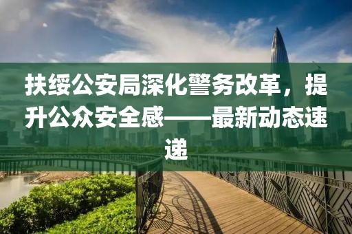 扶綏公安局深化警務(wù)改革，提升公眾安全感——最新動(dòng)態(tài)速遞