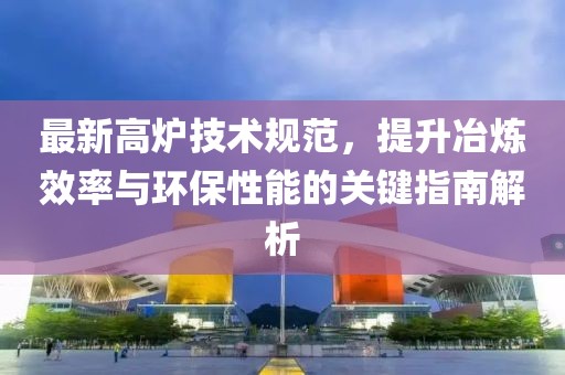 最新高爐技術(shù)規(guī)范，提升冶煉效率與環(huán)保性能的關(guān)鍵指南解析