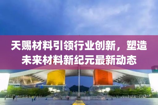 天賜材料引領行業(yè)創(chuàng)新，塑造未來材料新紀元最新動態(tài)