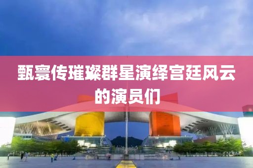 甄寰傳璀璨群星演繹宮廷風(fēng)云的演員們