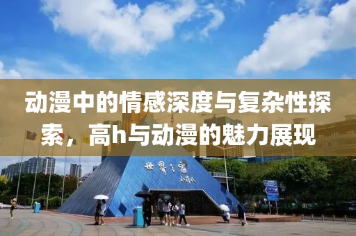 動漫中的情感深度與復(fù)雜性探索，高h與動漫的魅力展現(xiàn)