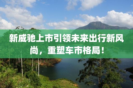 新威馳上市引領(lǐng)未來出行新風(fēng)尚，重塑車市格局！