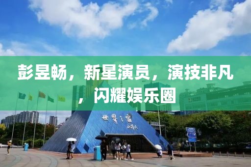 彭昱暢，新星演員，演技非凡，閃耀娛樂圈