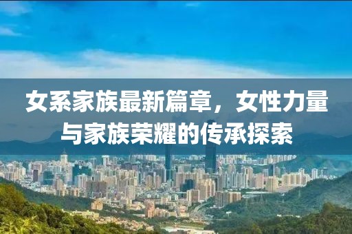 女系家族最新篇章，女性力量與家族榮耀的傳承探索