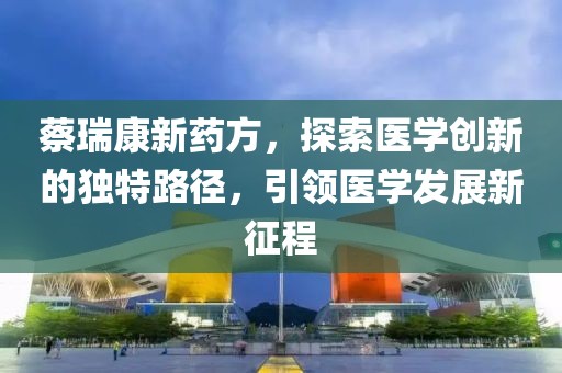 蔡瑞康新藥方，探索醫(yī)學(xué)創(chuàng)新的獨(dú)特路徑，引領(lǐng)醫(yī)學(xué)發(fā)展新征程