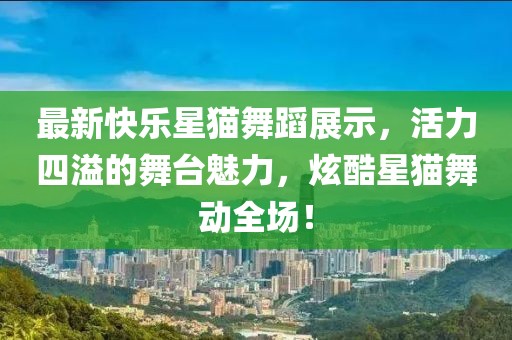 最新快樂星貓舞蹈展示，活力四溢的舞臺魅力，炫酷星貓舞動全場！