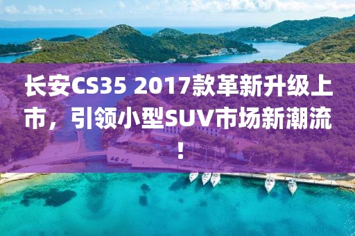 長安CS35 2017款革新升級上市，引領(lǐng)小型SUV市場新潮流！
