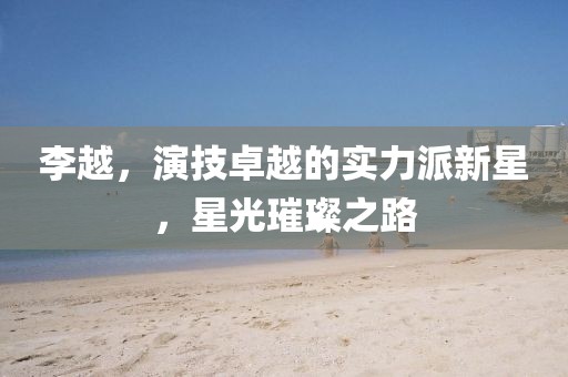 李越，演技卓越的實力派新星，星光璀璨之路