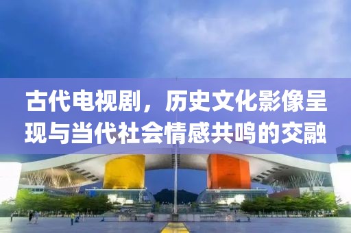 古代電視劇，歷史文化影像呈現(xiàn)與當(dāng)代社會(huì)情感共鳴的交融