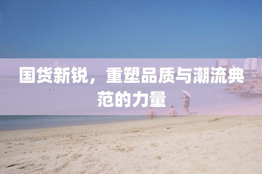 國(guó)貨新銳，重塑品質(zhì)與潮流典范的力量