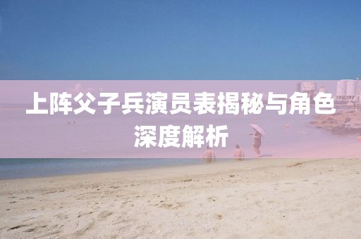 上陣父子兵演員表揭秘與角色深度解析
