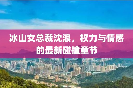 冰山女總裁沈浪，權力與情感的最新碰撞章節(jié)