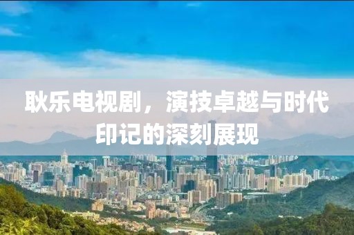 耿樂電視劇，演技卓越與時(shí)代印記的深刻展現(xiàn)