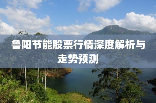 魯陽節(jié)能股票行情深度解析與走勢預(yù)測