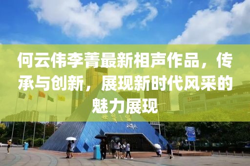 何云偉李菁最新相聲作品，傳承與創(chuàng)新，展現(xiàn)新時(shí)代風(fēng)采的魅力展現(xiàn)