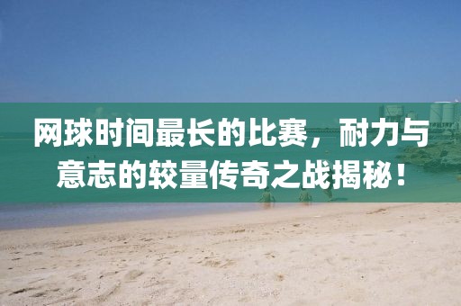 網(wǎng)球時(shí)間最長(zhǎng)的比賽，耐力與意志的較量傳奇之戰(zhàn)揭秘！