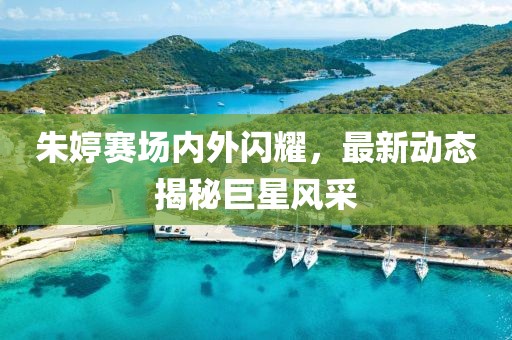 朱婷賽場內(nèi)外閃耀，最新動(dòng)態(tài)揭秘巨星風(fēng)采
