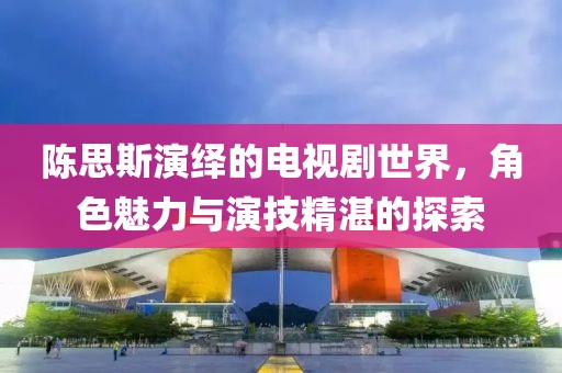 陳思斯演繹的電視劇世界，角色魅力與演技精湛的探索