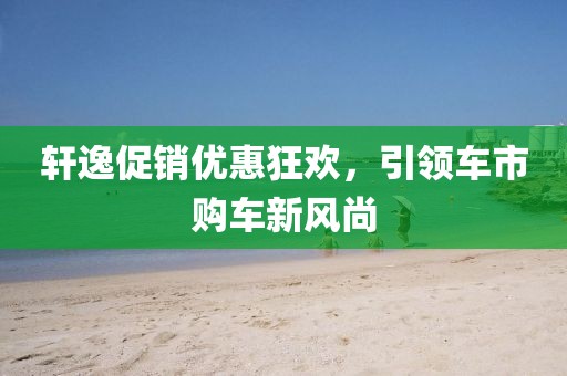 軒逸促銷優(yōu)惠狂歡，引領車市購車新風尚