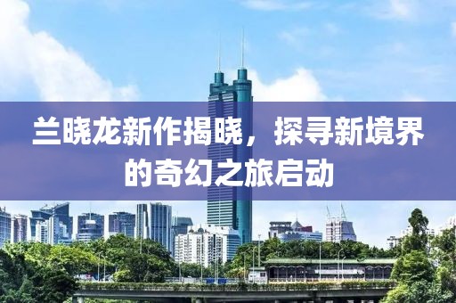 蘭曉龍新作揭曉，探尋新境界的奇幻之旅啟動
