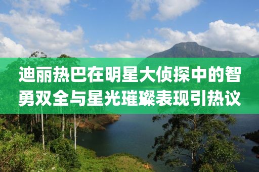 迪麗熱巴在明星大偵探中的智勇雙全與星光璀璨表現(xiàn)引熱議