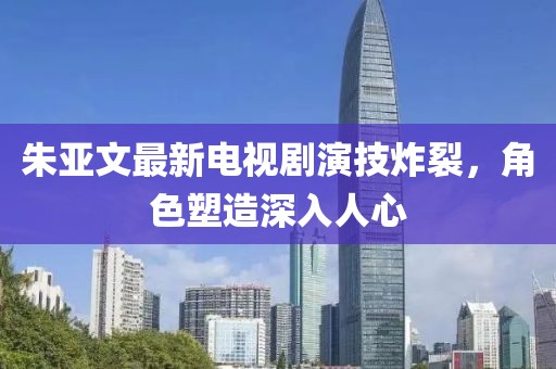 朱亞文最新電視劇演技炸裂，角色塑造深入人心