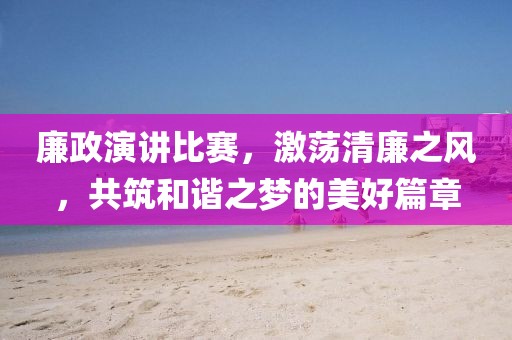 廉政演講比賽，激蕩清廉之風(fēng)，共筑和諧之夢(mèng)的美好篇章