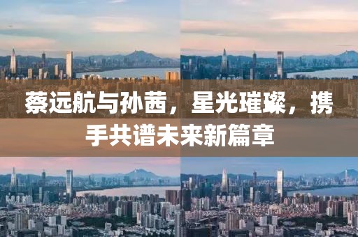 蔡遠(yuǎn)航與孫茜，星光璀璨，攜手共譜未來(lái)新篇章