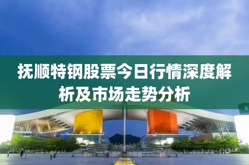 撫順特鋼股票今日行情深度解析及市場走勢分析
