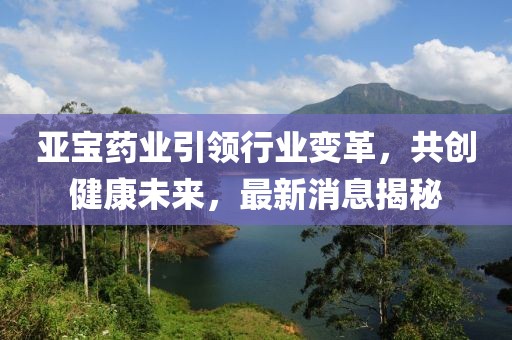 亞寶藥業(yè)引領(lǐng)行業(yè)變革，共創(chuàng)健康未來，最新消息揭秘