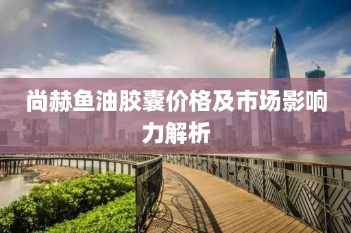 尚赫魚油膠囊價格及市場影響力解析