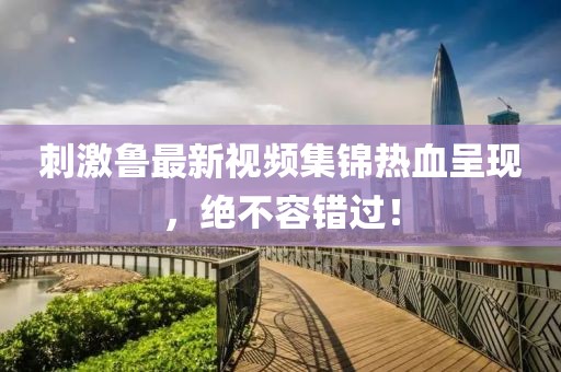 刺激魯最新視頻集錦熱血呈現(xiàn)，絕不容錯(cuò)過！
