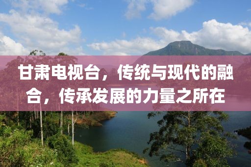 甘肅電視臺，傳統(tǒng)與現(xiàn)代的融合，傳承發(fā)展的力量之所在