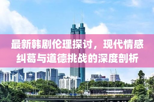 最新韓劇倫理探討，現(xiàn)代情感糾葛與道德挑戰(zhàn)的深度剖析